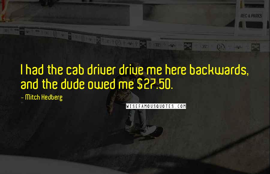 Mitch Hedberg Quotes: I had the cab driver drive me here backwards, and the dude owed me $27.50.