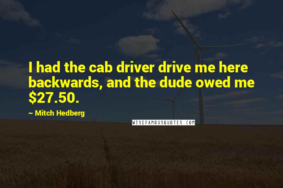 Mitch Hedberg Quotes: I had the cab driver drive me here backwards, and the dude owed me $27.50.