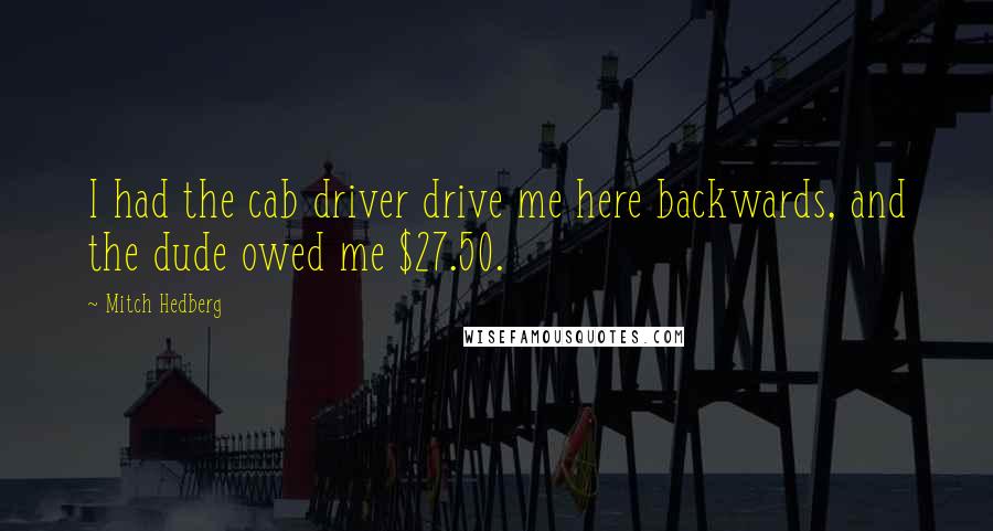 Mitch Hedberg Quotes: I had the cab driver drive me here backwards, and the dude owed me $27.50.