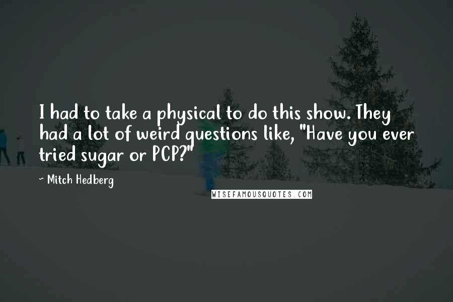 Mitch Hedberg Quotes: I had to take a physical to do this show. They had a lot of weird questions like, "Have you ever tried sugar or PCP?"