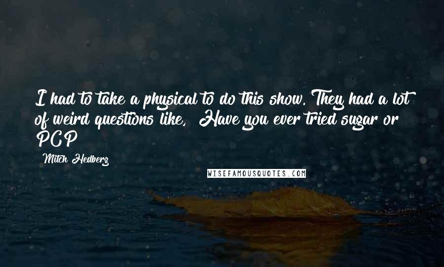 Mitch Hedberg Quotes: I had to take a physical to do this show. They had a lot of weird questions like, "Have you ever tried sugar or PCP?"