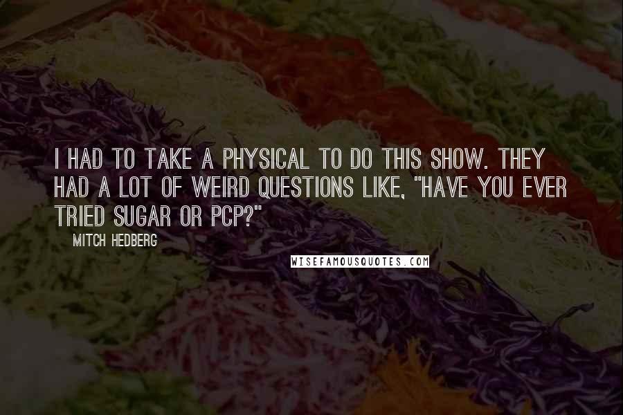 Mitch Hedberg Quotes: I had to take a physical to do this show. They had a lot of weird questions like, "Have you ever tried sugar or PCP?"