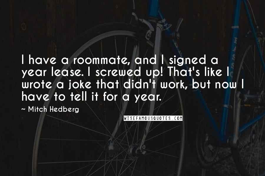 Mitch Hedberg Quotes: I have a roommate, and I signed a year lease. I screwed up! That's like I wrote a joke that didn't work, but now I have to tell it for a year.