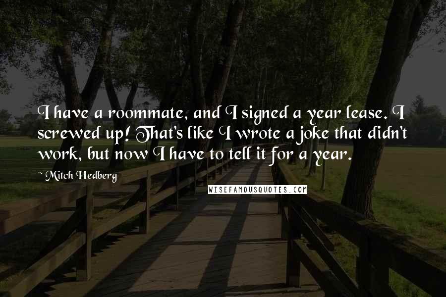 Mitch Hedberg Quotes: I have a roommate, and I signed a year lease. I screwed up! That's like I wrote a joke that didn't work, but now I have to tell it for a year.