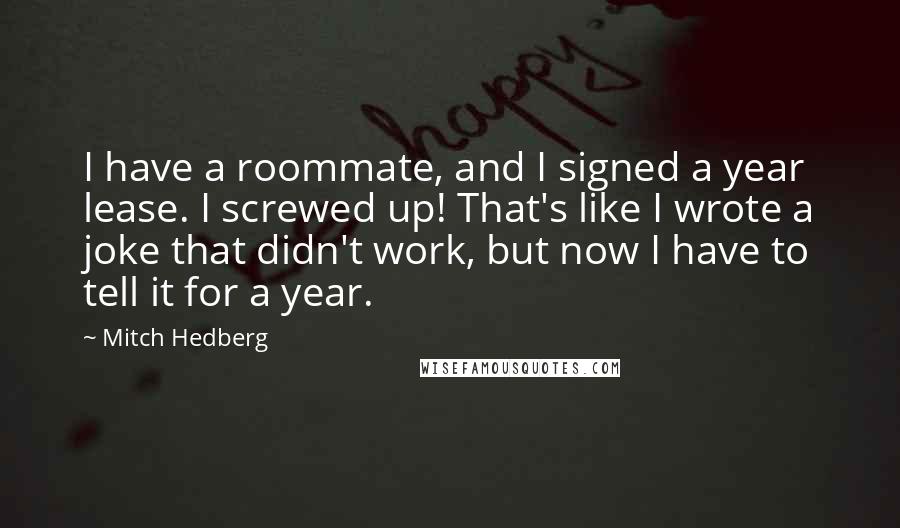 Mitch Hedberg Quotes: I have a roommate, and I signed a year lease. I screwed up! That's like I wrote a joke that didn't work, but now I have to tell it for a year.