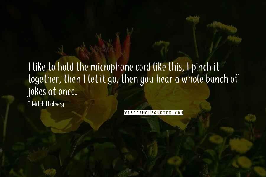 Mitch Hedberg Quotes: I like to hold the microphone cord like this, I pinch it together, then I let it go, then you hear a whole bunch of jokes at once.