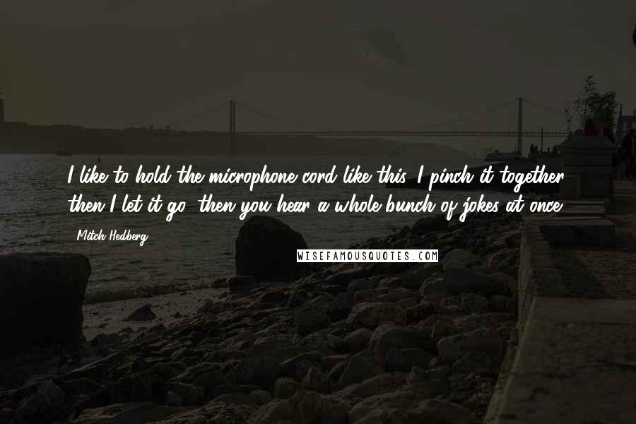 Mitch Hedberg Quotes: I like to hold the microphone cord like this, I pinch it together, then I let it go, then you hear a whole bunch of jokes at once.