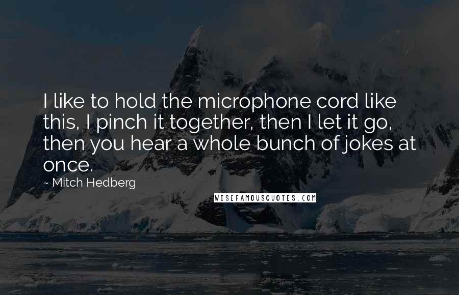 Mitch Hedberg Quotes: I like to hold the microphone cord like this, I pinch it together, then I let it go, then you hear a whole bunch of jokes at once.