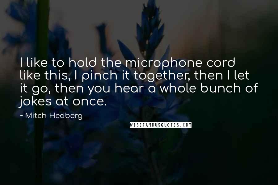 Mitch Hedberg Quotes: I like to hold the microphone cord like this, I pinch it together, then I let it go, then you hear a whole bunch of jokes at once.