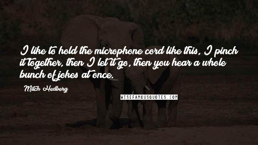 Mitch Hedberg Quotes: I like to hold the microphone cord like this, I pinch it together, then I let it go, then you hear a whole bunch of jokes at once.