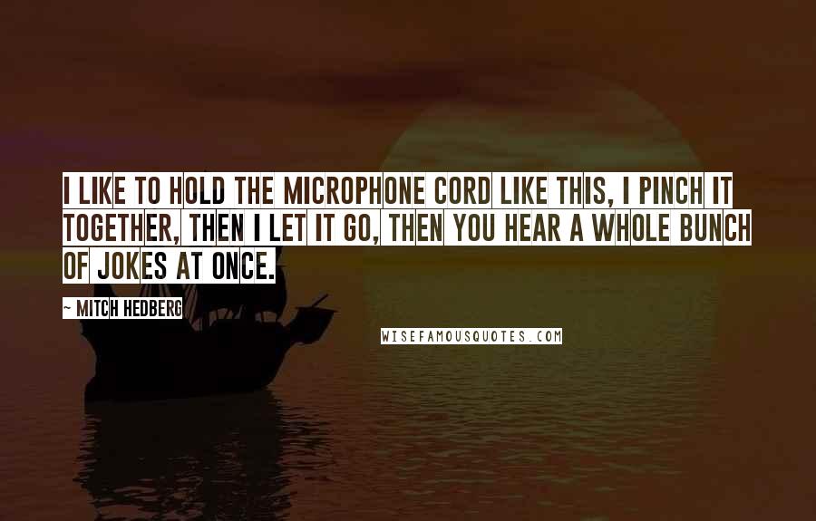 Mitch Hedberg Quotes: I like to hold the microphone cord like this, I pinch it together, then I let it go, then you hear a whole bunch of jokes at once.