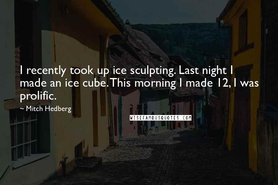 Mitch Hedberg Quotes: I recently took up ice sculpting. Last night I made an ice cube. This morning I made 12, I was prolific.