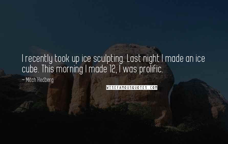 Mitch Hedberg Quotes: I recently took up ice sculpting. Last night I made an ice cube. This morning I made 12, I was prolific.