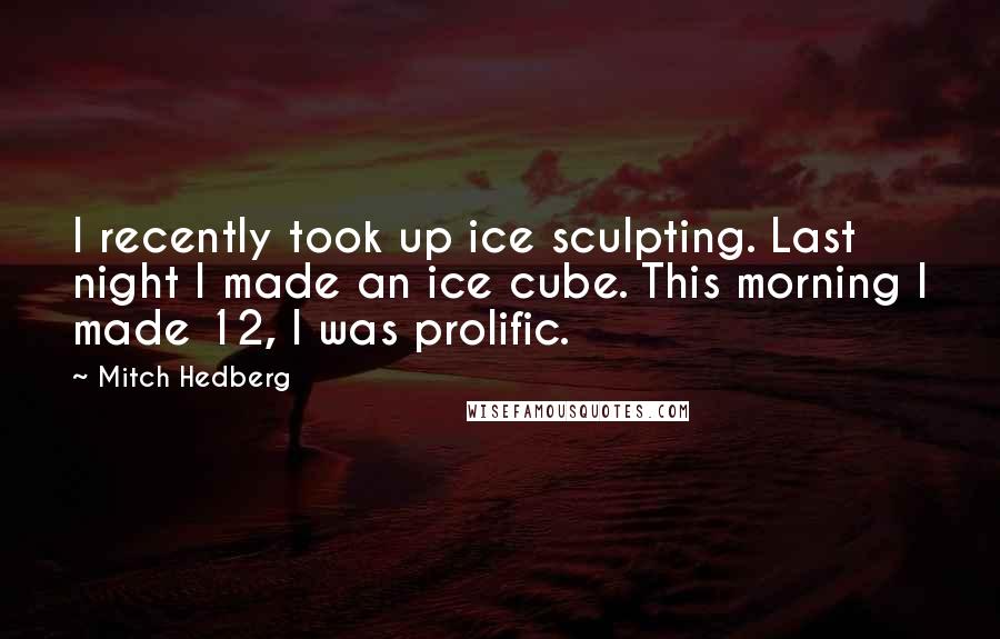 Mitch Hedberg Quotes: I recently took up ice sculpting. Last night I made an ice cube. This morning I made 12, I was prolific.