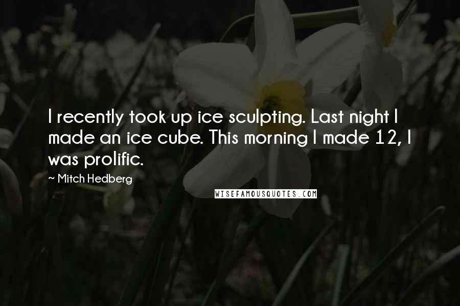 Mitch Hedberg Quotes: I recently took up ice sculpting. Last night I made an ice cube. This morning I made 12, I was prolific.