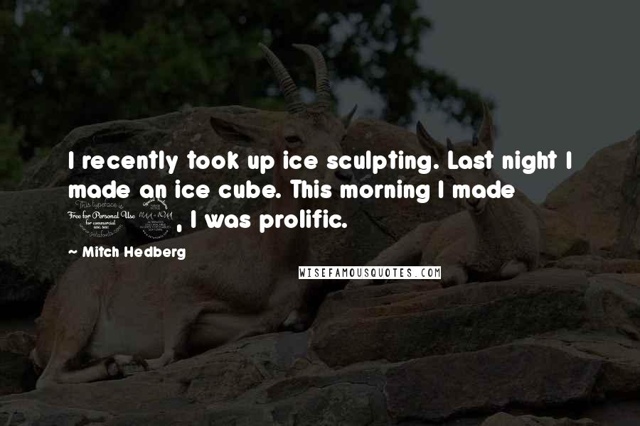 Mitch Hedberg Quotes: I recently took up ice sculpting. Last night I made an ice cube. This morning I made 12, I was prolific.