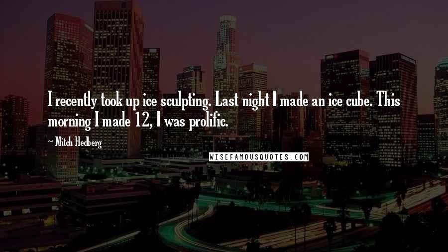 Mitch Hedberg Quotes: I recently took up ice sculpting. Last night I made an ice cube. This morning I made 12, I was prolific.