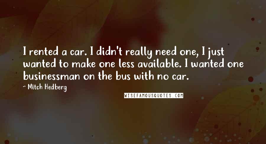 Mitch Hedberg Quotes: I rented a car. I didn't really need one, I just wanted to make one less available. I wanted one businessman on the bus with no car.
