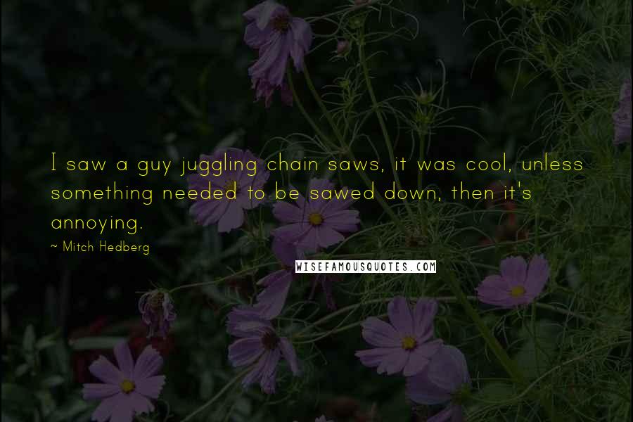 Mitch Hedberg Quotes: I saw a guy juggling chain saws, it was cool, unless something needed to be sawed down, then it's annoying.