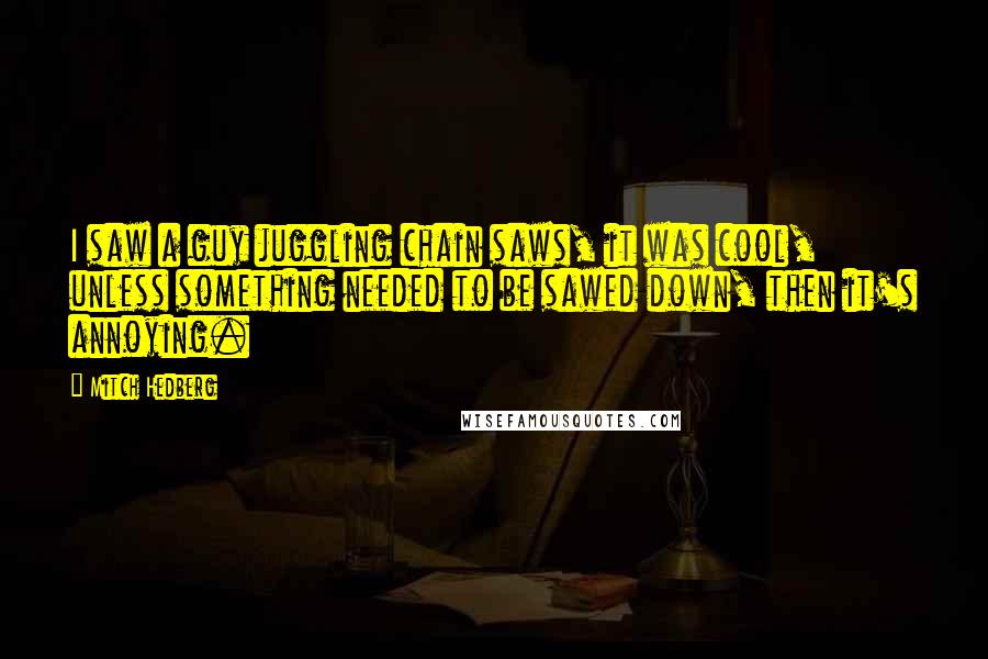 Mitch Hedberg Quotes: I saw a guy juggling chain saws, it was cool, unless something needed to be sawed down, then it's annoying.