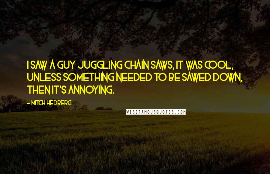 Mitch Hedberg Quotes: I saw a guy juggling chain saws, it was cool, unless something needed to be sawed down, then it's annoying.