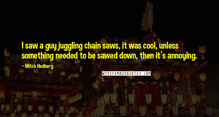 Mitch Hedberg Quotes: I saw a guy juggling chain saws, it was cool, unless something needed to be sawed down, then it's annoying.