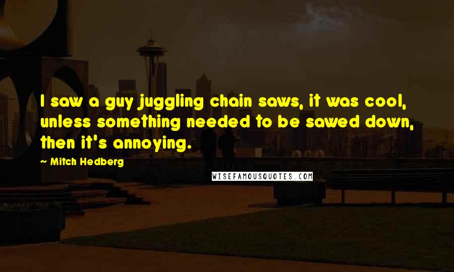 Mitch Hedberg Quotes: I saw a guy juggling chain saws, it was cool, unless something needed to be sawed down, then it's annoying.