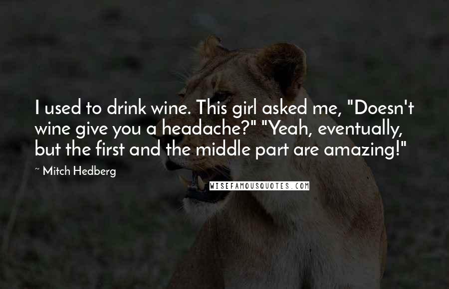 Mitch Hedberg Quotes: I used to drink wine. This girl asked me, "Doesn't wine give you a headache?" "Yeah, eventually, but the first and the middle part are amazing!"