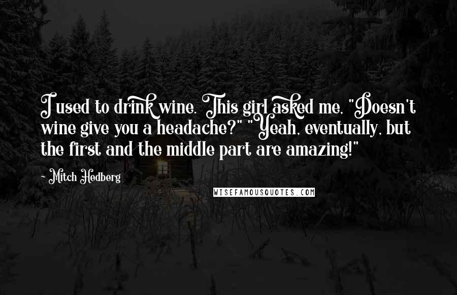 Mitch Hedberg Quotes: I used to drink wine. This girl asked me, "Doesn't wine give you a headache?" "Yeah, eventually, but the first and the middle part are amazing!"