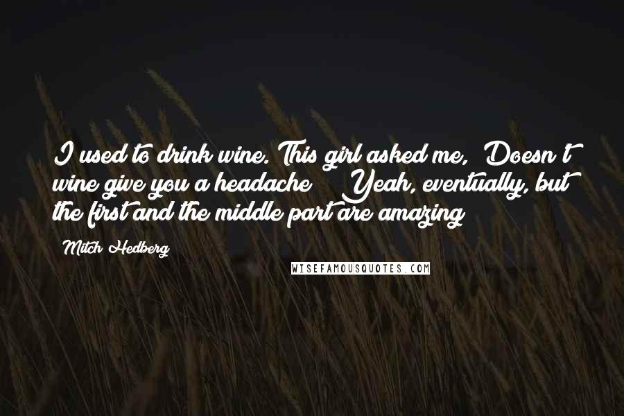 Mitch Hedberg Quotes: I used to drink wine. This girl asked me, "Doesn't wine give you a headache?" "Yeah, eventually, but the first and the middle part are amazing!"