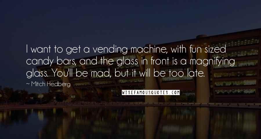 Mitch Hedberg Quotes: I want to get a vending machine, with fun sized candy bars, and the glass in front is a magnifying glass. You'll be mad, but it will be too late.