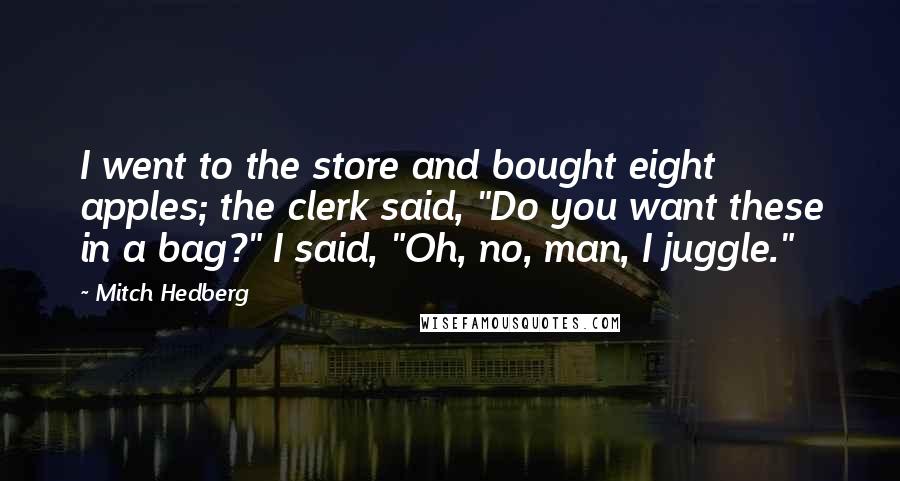 Mitch Hedberg Quotes: I went to the store and bought eight apples; the clerk said, "Do you want these in a bag?" I said, "Oh, no, man, I juggle."