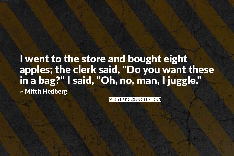 Mitch Hedberg Quotes: I went to the store and bought eight apples; the clerk said, "Do you want these in a bag?" I said, "Oh, no, man, I juggle."