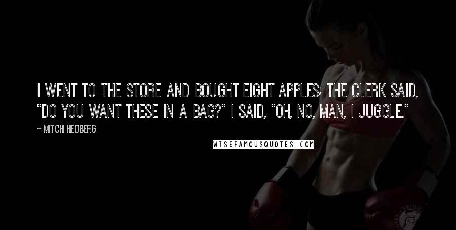 Mitch Hedberg Quotes: I went to the store and bought eight apples; the clerk said, "Do you want these in a bag?" I said, "Oh, no, man, I juggle."