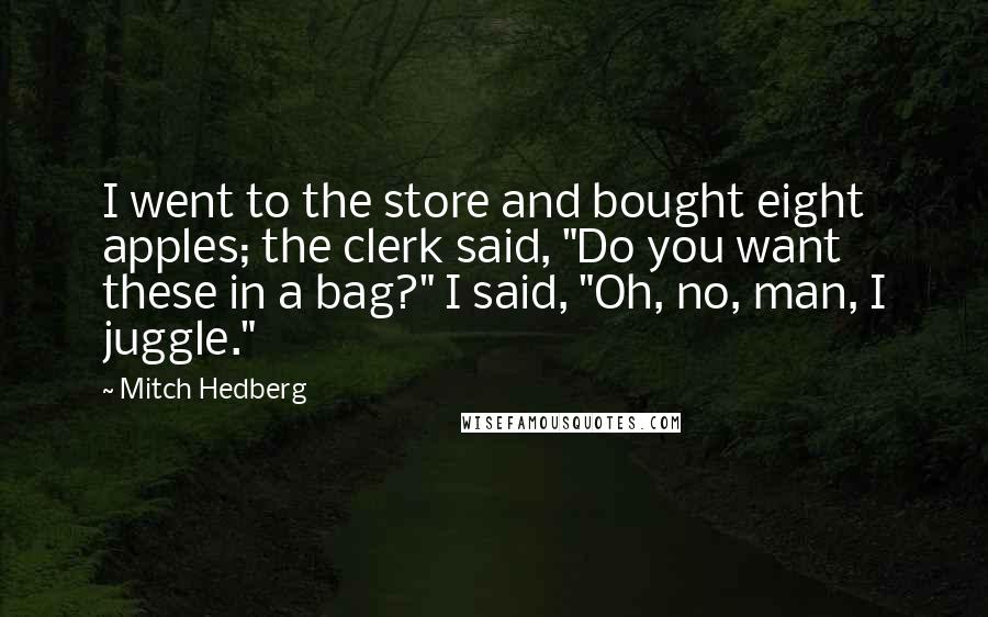 Mitch Hedberg Quotes: I went to the store and bought eight apples; the clerk said, "Do you want these in a bag?" I said, "Oh, no, man, I juggle."