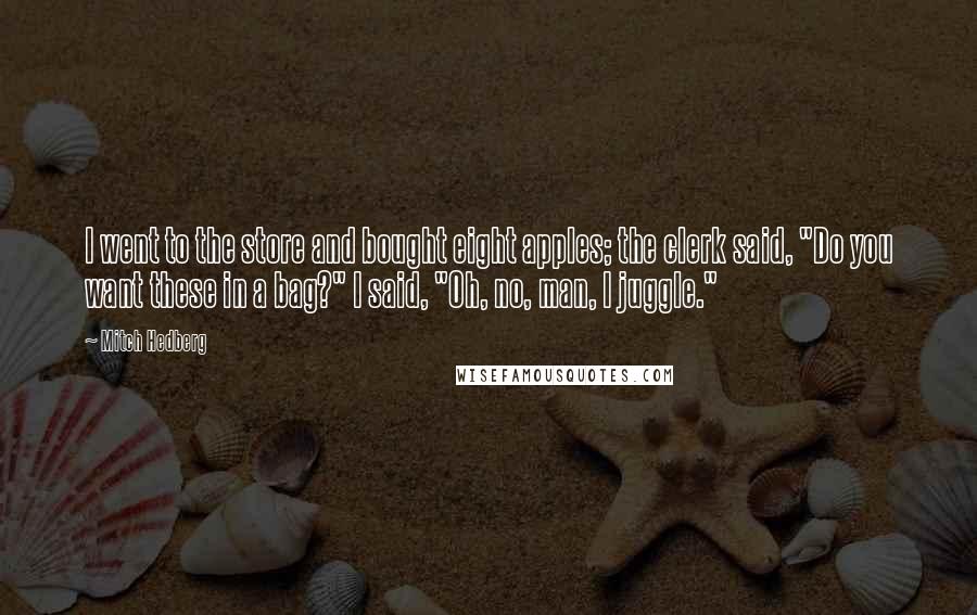 Mitch Hedberg Quotes: I went to the store and bought eight apples; the clerk said, "Do you want these in a bag?" I said, "Oh, no, man, I juggle."