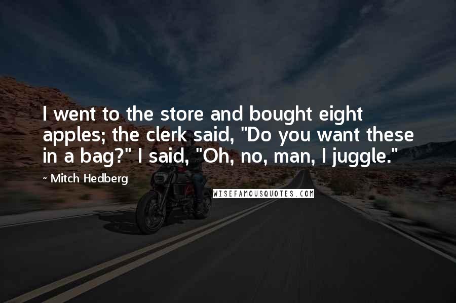 Mitch Hedberg Quotes: I went to the store and bought eight apples; the clerk said, "Do you want these in a bag?" I said, "Oh, no, man, I juggle."