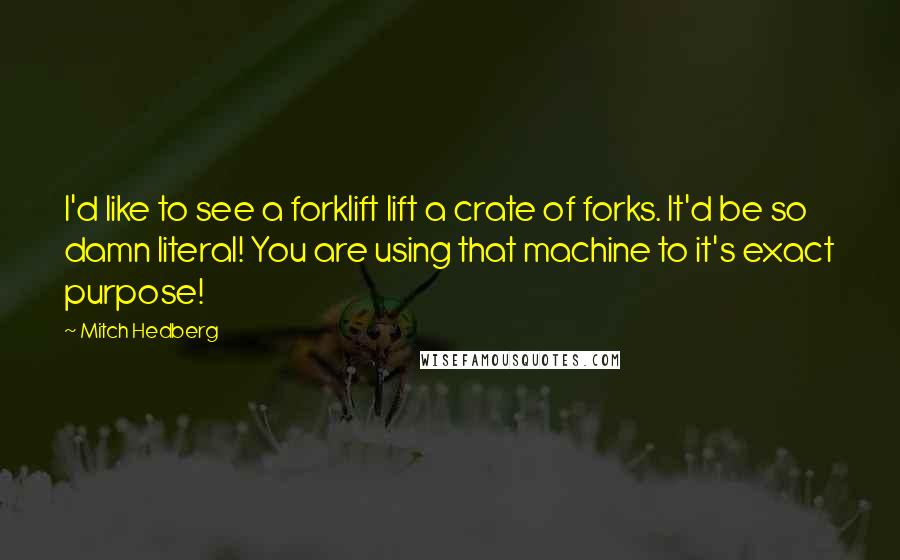 Mitch Hedberg Quotes: I'd like to see a forklift lift a crate of forks. It'd be so damn literal! You are using that machine to it's exact purpose!