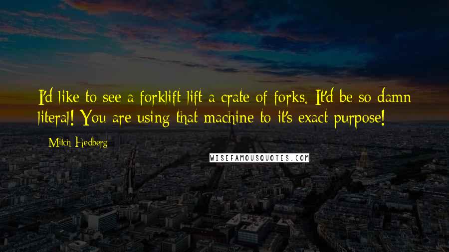 Mitch Hedberg Quotes: I'd like to see a forklift lift a crate of forks. It'd be so damn literal! You are using that machine to it's exact purpose!