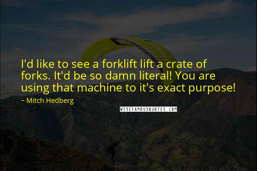 Mitch Hedberg Quotes: I'd like to see a forklift lift a crate of forks. It'd be so damn literal! You are using that machine to it's exact purpose!