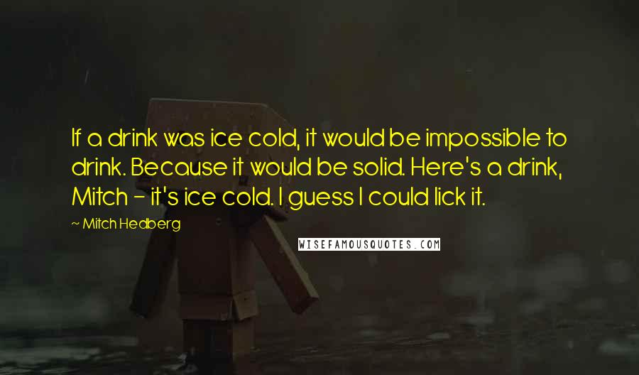 Mitch Hedberg Quotes: If a drink was ice cold, it would be impossible to drink. Because it would be solid. Here's a drink, Mitch - it's ice cold. I guess I could lick it.