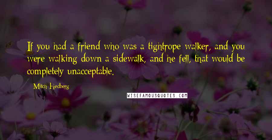 Mitch Hedberg Quotes: If you had a friend who was a tightrope walker, and you were walking down a sidewalk, and he fell, that would be completely unacceptable.