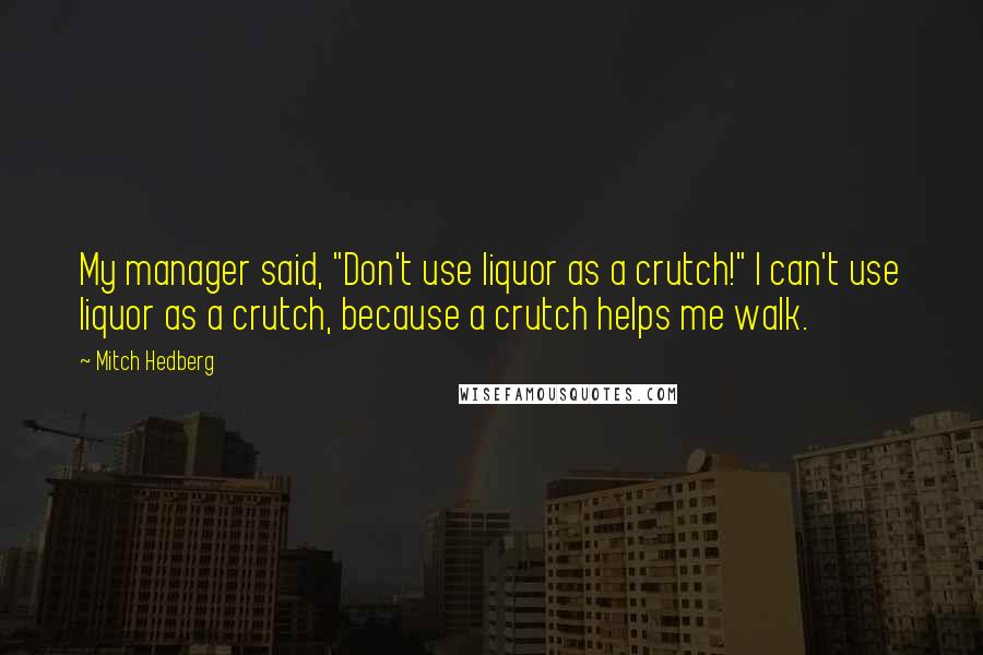 Mitch Hedberg Quotes: My manager said, "Don't use liquor as a crutch!" I can't use liquor as a crutch, because a crutch helps me walk.