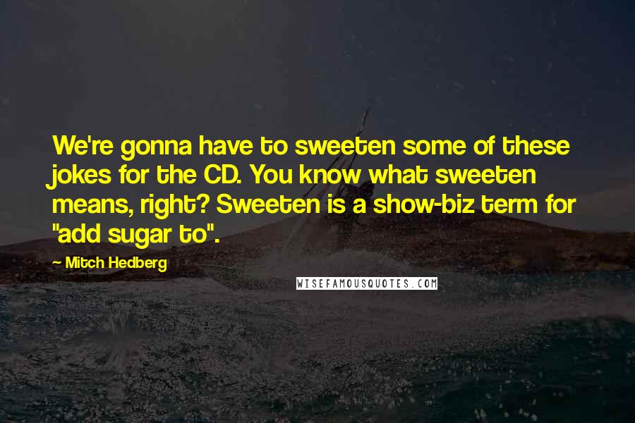 Mitch Hedberg Quotes: We're gonna have to sweeten some of these jokes for the CD. You know what sweeten means, right? Sweeten is a show-biz term for "add sugar to".