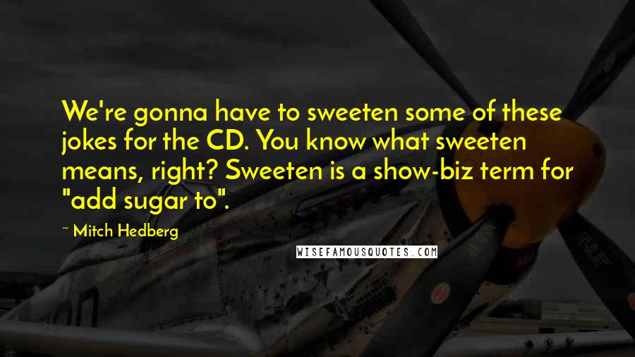 Mitch Hedberg Quotes: We're gonna have to sweeten some of these jokes for the CD. You know what sweeten means, right? Sweeten is a show-biz term for "add sugar to".