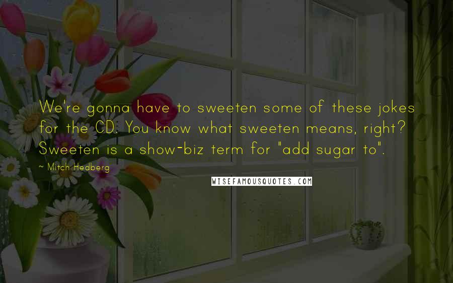 Mitch Hedberg Quotes: We're gonna have to sweeten some of these jokes for the CD. You know what sweeten means, right? Sweeten is a show-biz term for "add sugar to".