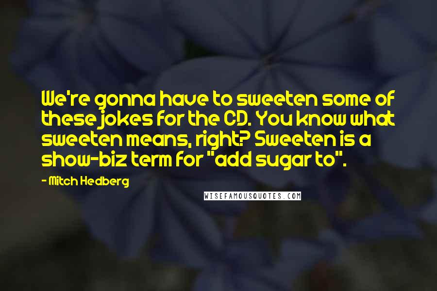 Mitch Hedberg Quotes: We're gonna have to sweeten some of these jokes for the CD. You know what sweeten means, right? Sweeten is a show-biz term for "add sugar to".