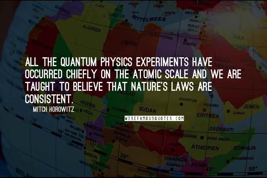 Mitch Horowitz Quotes: All the quantum physics experiments have occurred chiefly on the atomic scale and we are taught to believe that nature's laws are consistent.