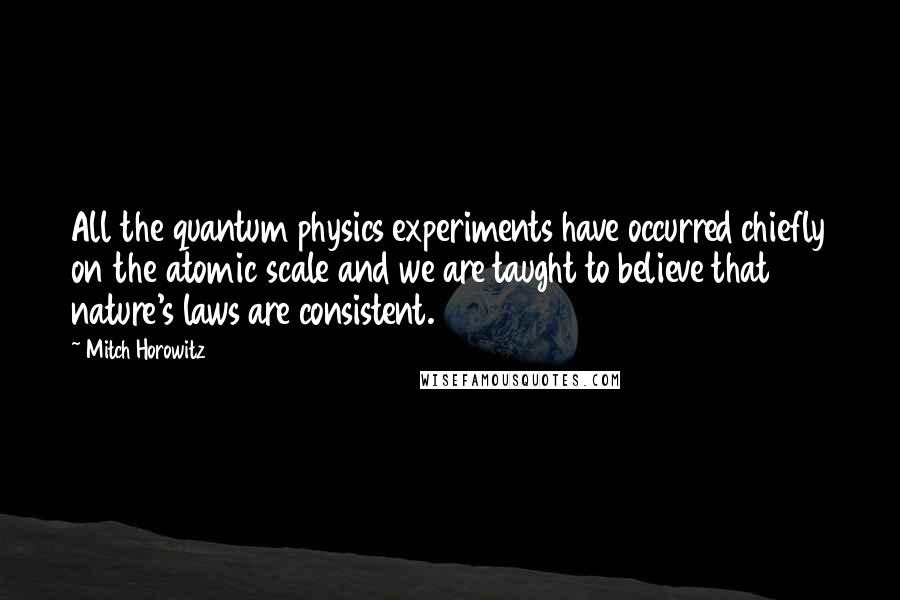 Mitch Horowitz Quotes: All the quantum physics experiments have occurred chiefly on the atomic scale and we are taught to believe that nature's laws are consistent.