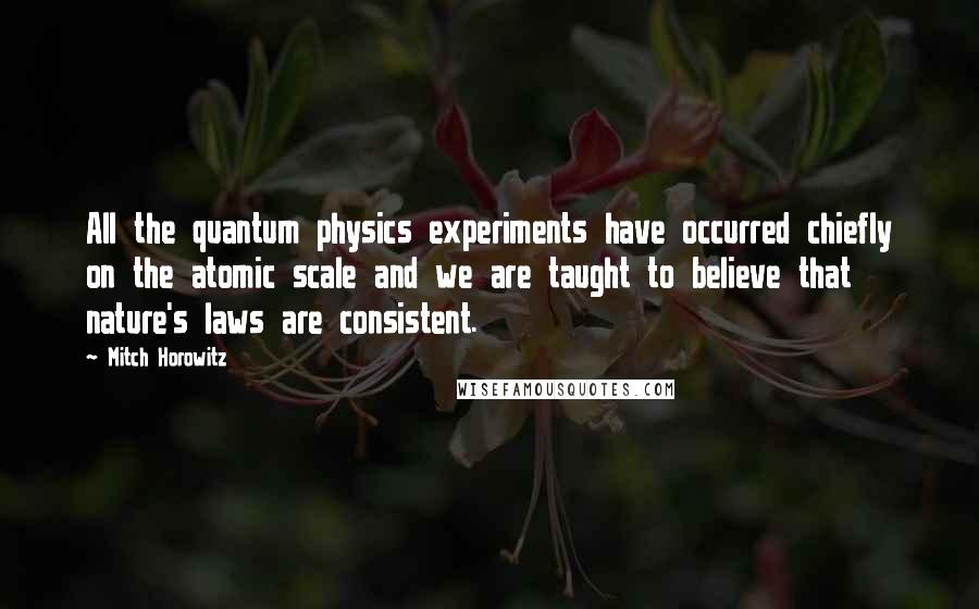 Mitch Horowitz Quotes: All the quantum physics experiments have occurred chiefly on the atomic scale and we are taught to believe that nature's laws are consistent.